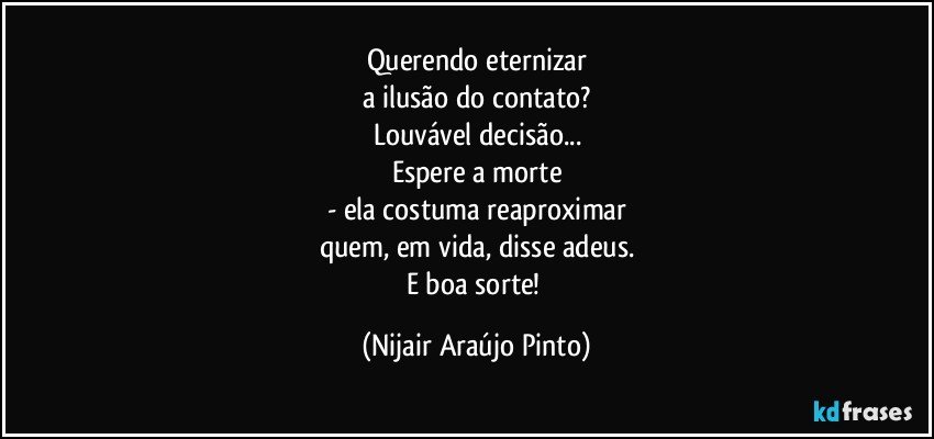 Querendo eternizar
a ilusão do contato?
Louvável decisão...
Espere a morte
- ela costuma reaproximar
quem, em vida, disse adeus.
E boa sorte! (Nijair Araújo Pinto)