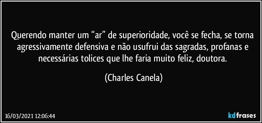 Querendo manter um “ar” de superioridade, você se fecha, se torna agressivamente defensiva e não usufrui das sagradas, profanas e necessárias tolices que lhe faria muito feliz, doutora. (Charles Canela)