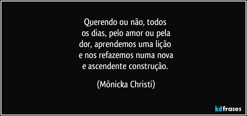 Querendo ou não, todos 
os dias, pelo amor ou pela
dor, aprendemos uma lição 
e nos refazemos numa nova
e ascendente construção. (Mônicka Christi)