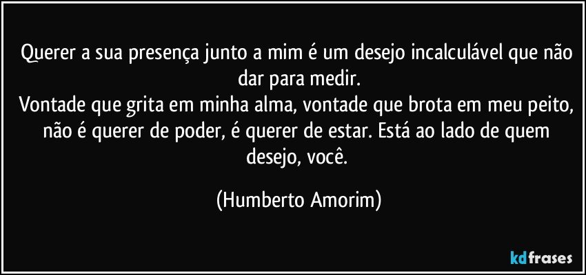 Querer a sua presença junto a mim é um desejo incalculável que não dar para medir.
Vontade que grita em minha alma, vontade que brota em meu peito, não é querer de poder, é querer de estar. Está ao lado de quem desejo, você. (Humberto Amorim)
