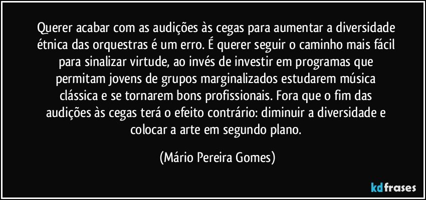 Querer acabar com as audições às cegas para aumentar a diversidade étnica das orquestras é um erro. É querer seguir o caminho mais fácil para sinalizar virtude, ao invés de investir em programas que permitam jovens de grupos marginalizados estudarem música clássica e se tornarem bons profissionais. Fora que o fim das audições às cegas terá o efeito contrário: diminuir a diversidade e colocar a arte em segundo plano. (Mário Pereira Gomes)