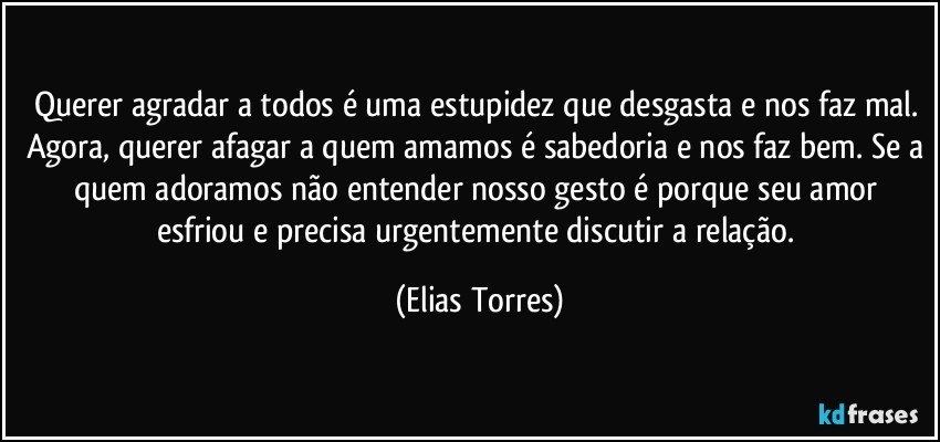 Querer agradar a todos é uma estupidez que desgasta e nos faz mal. Agora, querer afagar a quem amamos é sabedoria e nos faz bem. Se a quem adoramos não entender nosso gesto é porque seu amor esfriou e precisa urgentemente discutir a relação. (Elias Torres)