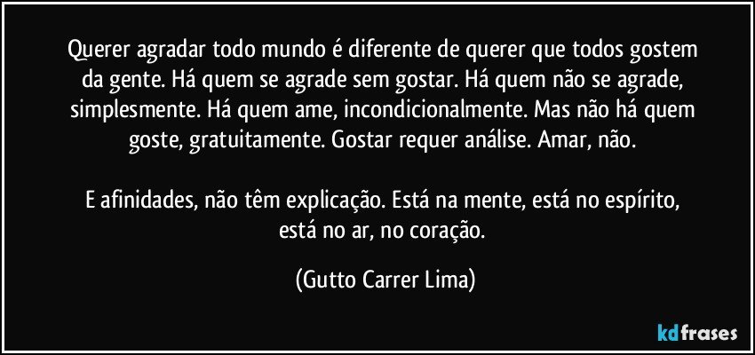 Querer agradar todo mundo é diferente de querer que todos gostem da gente.  Há quem se agrade sem gostar. Há quem não se agrade, simplesmente. Há quem ame, incondicionalmente. Mas não há quem goste, gratuitamente.  Gostar requer análise. Amar, não. 

E afinidades, não têm explicação. Está na mente, está no espírito, está no ar, no coração. (Gutto Carrer Lima)