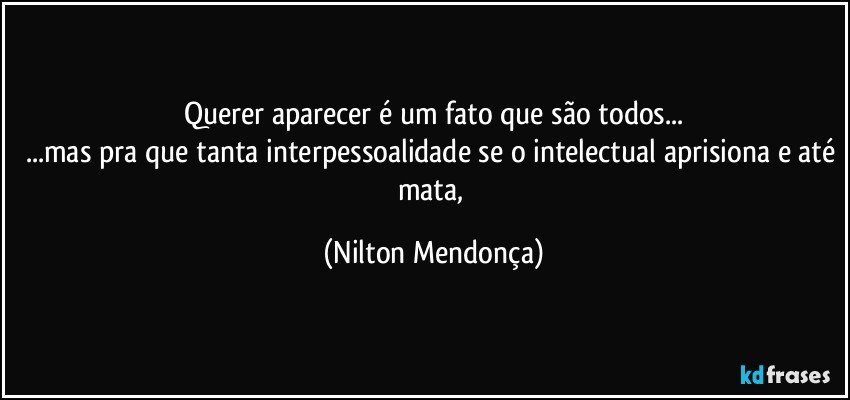 Querer aparecer é um fato que são todos...
...mas pra que tanta interpessoalidade se o intelectual aprisiona e até mata, (Nilton Mendonça)