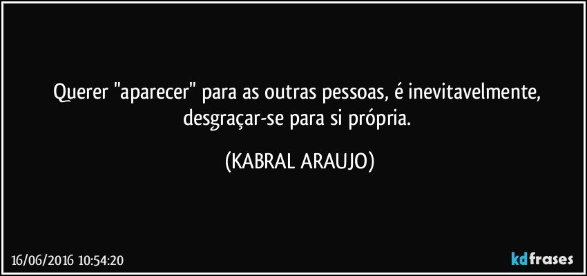 Querer "aparecer" para as outras pessoas, é inevitavelmente, desgraçar-se para si própria. (KABRAL ARAUJO)