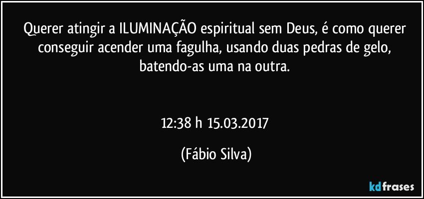 Querer atingir a ILUMINAÇÃO espiritual sem Deus, é como querer conseguir acender uma fagulha, usando duas pedras de gelo, batendo-as uma na outra. 


12:38 h 15.03.2017 (Fábio Silva)