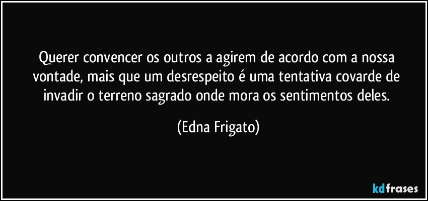 Querer convencer os outros a agirem de acordo com a nossa vontade, mais que um desrespeito é uma tentativa covarde de invadir o terreno sagrado onde mora os sentimentos deles. (Edna Frigato)