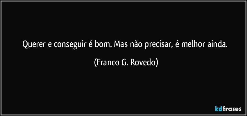 Querer e conseguir é bom. Mas não precisar, é melhor ainda. (Franco G. Rovedo)