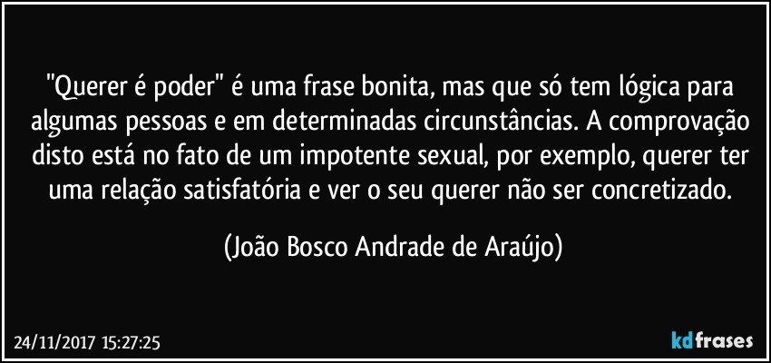 "Querer é poder" é uma frase bonita, mas que só tem lógica para algumas pessoas e em determinadas circunstâncias. A comprovação disto está no fato de um impotente sexual, por exemplo, querer ter uma relação satisfatória e  ver o seu querer não ser concretizado. (João Bosco Andrade de Araújo)