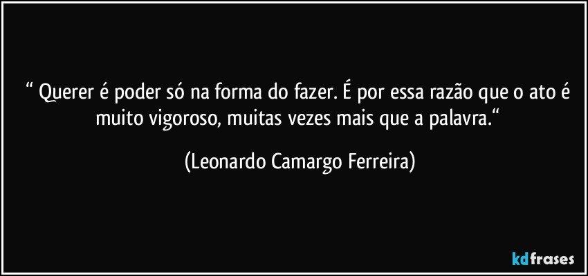 “ Querer é poder só na forma do fazer. É por essa razão que o ato é muito vigoroso, muitas vezes mais que a palavra.“ (Leonardo Camargo Ferreira)