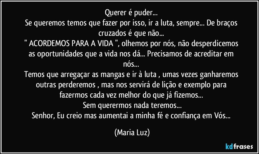 Querer é puder... 
Se queremos temos que fazer por isso, ir a luta, sempre... De braços cruzados é que não... 
" ACORDEMOS PARA A VIDA ", olhemos por nós, não desperdicemos as oportunidades que a vida nos dá... Precisamos de acreditar em nós... 
Temos que arregaçar as mangas e ir à luta , umas vezes ganharemos outras perderemos , mas nos servirá de lição e exemplo para fazermos cada vez melhor do que já fizemos...  
Sem querermos nada teremos...
Senhor, Eu creio mas aumentai a minha fé e confiança em Vós... (Maria Luz)