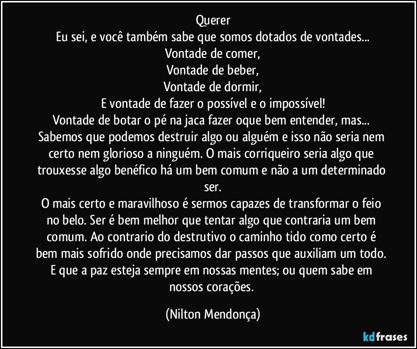 Querer
Eu sei, e você também sabe que somos dotados de vontades...
Vontade de comer,
Vontade de beber,
Vontade de dormir,
E vontade de fazer o possível e o impossível!
Vontade de botar o pé na jaca fazer oque bem entender, mas... Sabemos que podemos destruir algo ou alguém e isso não seria nem certo nem glorioso a ninguém. O mais corriqueiro seria algo que trouxesse algo benéfico há um bem comum e não a um determinado ser.
O mais certo e maravilhoso é sermos capazes de transformar o feio no belo. Ser é bem melhor que tentar algo que contraria um bem comum. Ao contrario do destrutivo o caminho tido como certo é bem mais sofrido onde precisamos dar passos que auxiliam um todo. E que a paz esteja sempre em nossas mentes; ou quem sabe em nossos corações. (Nilton Mendonça)