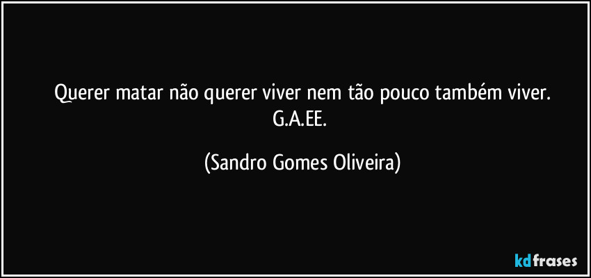 Querer matar não querer viver nem tão pouco também viver.
G.A.EE. (Sandro Gomes Oliveira)