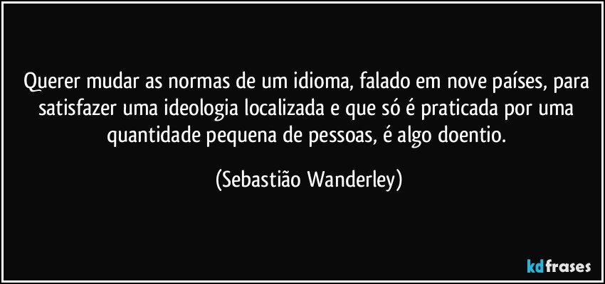 Querer mudar as normas de um idioma, falado em nove países, para satisfazer uma ideologia localizada e que só é praticada por uma quantidade pequena de pessoas, é algo doentio. (Sebastião Wanderley)