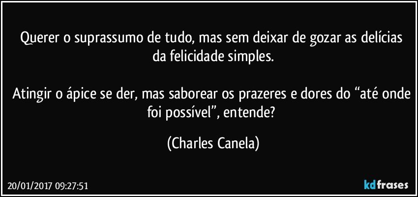 Querer o suprassumo de tudo, mas sem deixar de gozar as delícias da felicidade simples.

Atingir o ápice se der, mas saborear os prazeres e dores do “até onde foi possível”, entende? (Charles Canela)