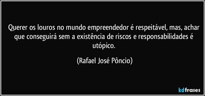 Querer os louros no mundo empreendedor é respeitável, mas, achar que conseguirá sem a existência de riscos e responsabilidades é utópico. (Rafael José Pôncio)