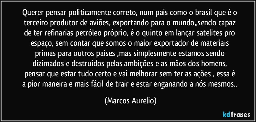 Querer pensar politicamente correto, num país como o brasil que é o terceiro produtor de aviões, exportando para o mundo,,sendo capaz de ter refinarias petróleo próprio, é o quinto em lançar satelites pro espaço, sem contar que somos o maior exportador de materiais primas para outros países ,mas simplesmente estamos sendo dizimados e destruídos pelas ambições e as mãos dos homens, pensar que estar tudo certo e vai melhorar sem ter as ações , essa é a pior maneira e mais fácil de trair e estar enganando a nós mesmos.. (Marcos Aurelio)