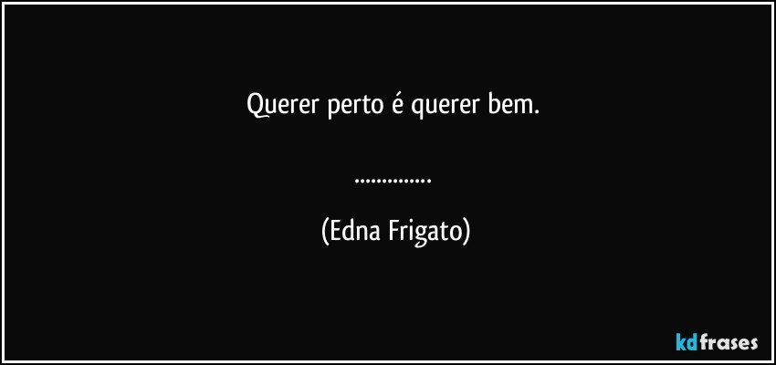 Querer perto é querer bem. 

... (Edna Frigato)