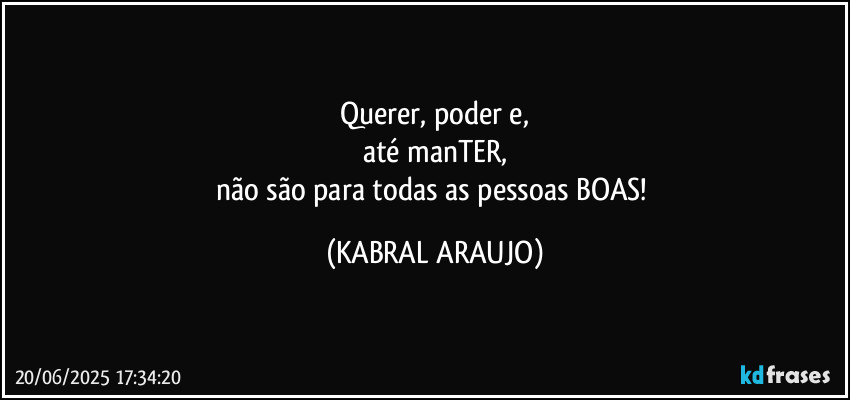 Querer, poder e,
até manTER,
não são para todas as pessoas BOAS! (KABRAL ARAUJO)