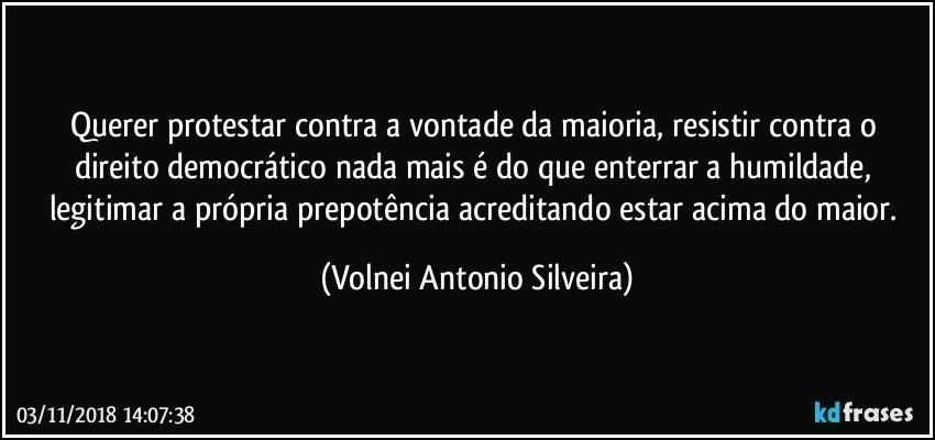 Querer protestar contra a vontade da maioria, resistir contra o direito democrático nada mais é  do que enterrar a humildade, legitimar a própria prepotência acreditando estar acima do maior. (Volnei Antonio Silveira)