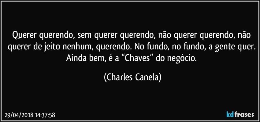 Querer querendo, sem querer querendo, não querer querendo, não querer de jeito nenhum, querendo. No fundo, no fundo, a gente quer. Ainda bem, é a “Chaves” do negócio. (Charles Canela)