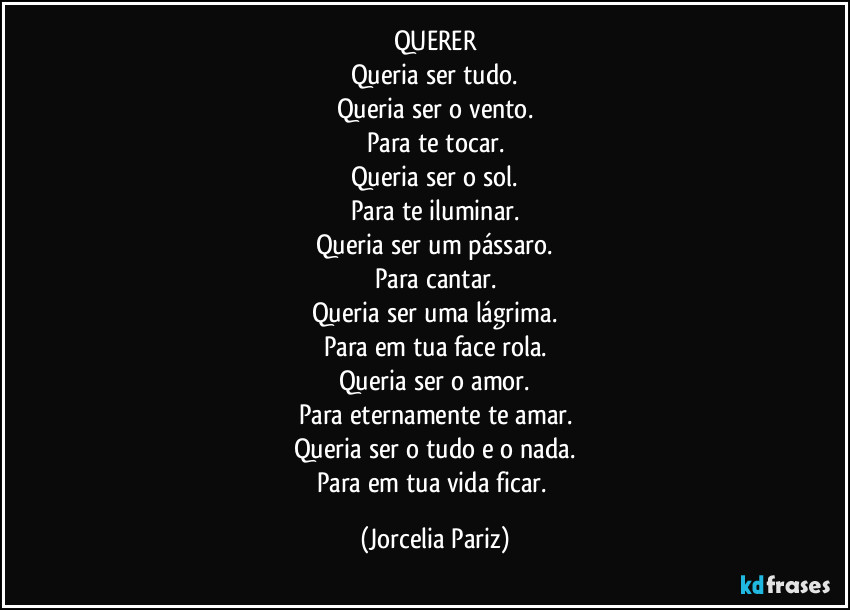 QUERER
Queria ser tudo.
Queria ser o vento.
Para te tocar.
Queria ser o sol.
Para te iluminar.
Queria ser um pássaro.
Para cantar.
Queria ser uma lágrima.
Para em tua face rola.
Queria ser o amor.
Para eternamente te amar.
Queria ser o tudo e o nada.
Para em tua vida ficar. (Jorcelia Pariz)