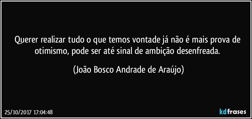 Querer realizar tudo o que temos vontade já não é mais prova de otimismo, pode ser até sinal de ambição desenfreada. (João Bosco Andrade de Araújo)