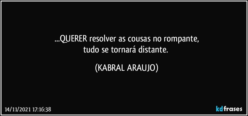 ...QUERER resolver as cousas no rompante,
tudo se tornará distante. (KABRAL ARAUJO)