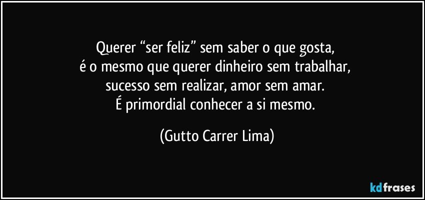 Querer “ser feliz” sem saber o que gosta, 
é o mesmo que querer dinheiro sem trabalhar, 
sucesso sem realizar, amor sem amar. 
É primordial conhecer a si mesmo. (Gutto Carrer Lima)