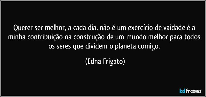 Querer ser melhor, a cada dia, não é um exercício de vaidade é a minha contribuição na construção de um mundo melhor para todos os seres que dividem o planeta comigo. (Edna Frigato)