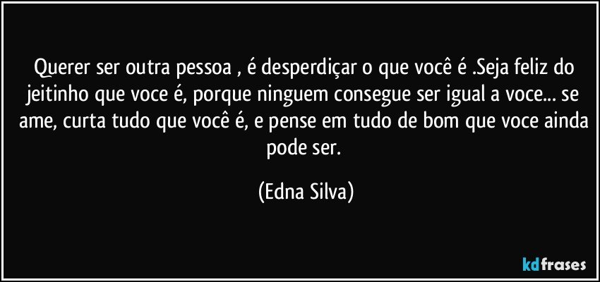 Querer ser outra pessoa , é desperdiçar o que você é .Seja feliz do jeitinho que voce é, porque ninguem consegue ser igual a voce... se ame, curta tudo que você é, e pense em tudo de bom que voce ainda pode ser. (Edna Silva)