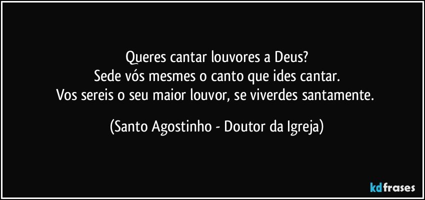 Queres cantar louvores a Deus?
Sede vós mesmes o canto que ides cantar.
Vos sereis o seu maior louvor, se viverdes santamente. (Santo Agostinho - Doutor da Igreja)