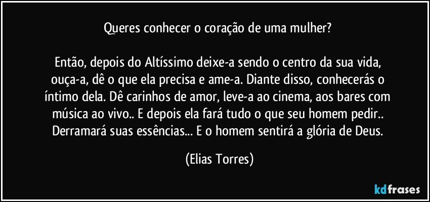 Queres conhecer o coração de uma mulher? 

Então, depois do Altíssimo deixe-a sendo o centro da sua vida, ouça-a, dê o que ela precisa e ame-a. Diante disso, conhecerás o íntimo dela. Dê carinhos de amor, leve-a ao cinema, aos bares com música ao vivo.. E depois ela fará tudo o que seu homem pedir.. Derramará suas essências... E o homem sentirá a glória de Deus. (Elias Torres)