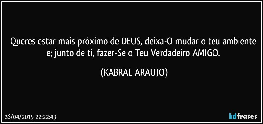 Queres estar mais próximo de DEUS, deixa-O mudar o teu ambiente e;  junto de ti, fazer-Se o Teu Verdadeiro AMIGO. (KABRAL ARAUJO)