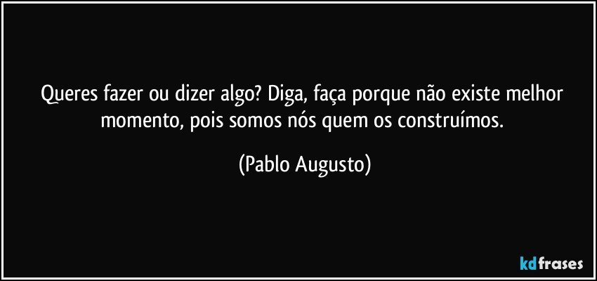 Queres fazer ou dizer algo? Diga, faça porque não existe melhor momento, pois somos nós quem os construímos. (Pablo Augusto)