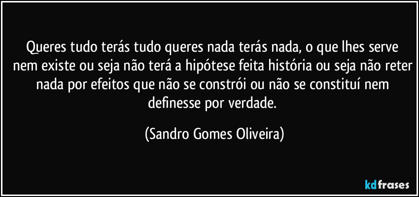 Queres tudo terás tudo queres nada terás nada, o que lhes serve nem existe ou seja não terá a hipótese feita história ou seja não reter nada por efeitos que não se constrói ou não se constituí nem definesse por verdade. (Sandro Gomes Oliveira)