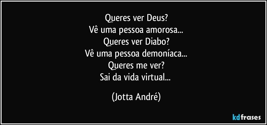 Queres ver Deus?
Vê uma pessoa amorosa...
Queres ver Diabo?
Vê uma pessoa demoníaca...
Queres me ver?
Sai da vida virtual... (Jotta André)