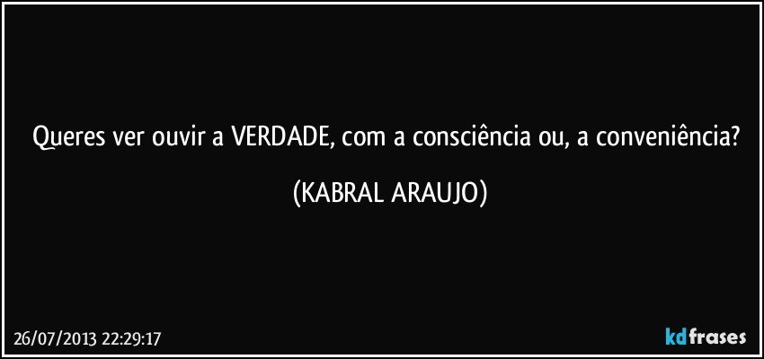 Queres ver/ouvir a VERDADE, com a consciência ou, a conveniência? (KABRAL ARAUJO)