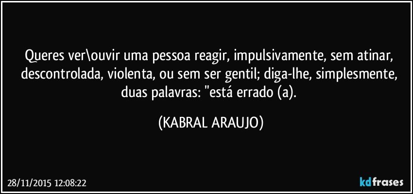 Queres ver\ouvir uma pessoa reagir, impulsivamente, sem atinar, descontrolada, violenta, ou sem ser gentil; diga-lhe, simplesmente, duas palavras: "está errado (a). (KABRAL ARAUJO)