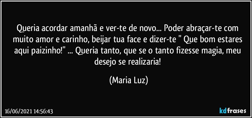 Queria acordar amanhã e ver-te de novo... Poder abraçar-te com muito amor e carinho, beijar tua face e dizer-te  " Que bom estares aqui paizinho!" ... Queria tanto, que se o tanto fizesse magia, meu desejo se realizaria! (Maria Luz)