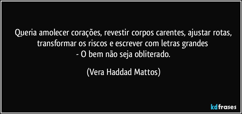 ⁠Queria amolecer  corações, revestir corpos carentes, ajustar rotas, transformar os riscos  e  escrever com letras grandes 
 - O bem não seja obliterado. (Vera Haddad Mattos)