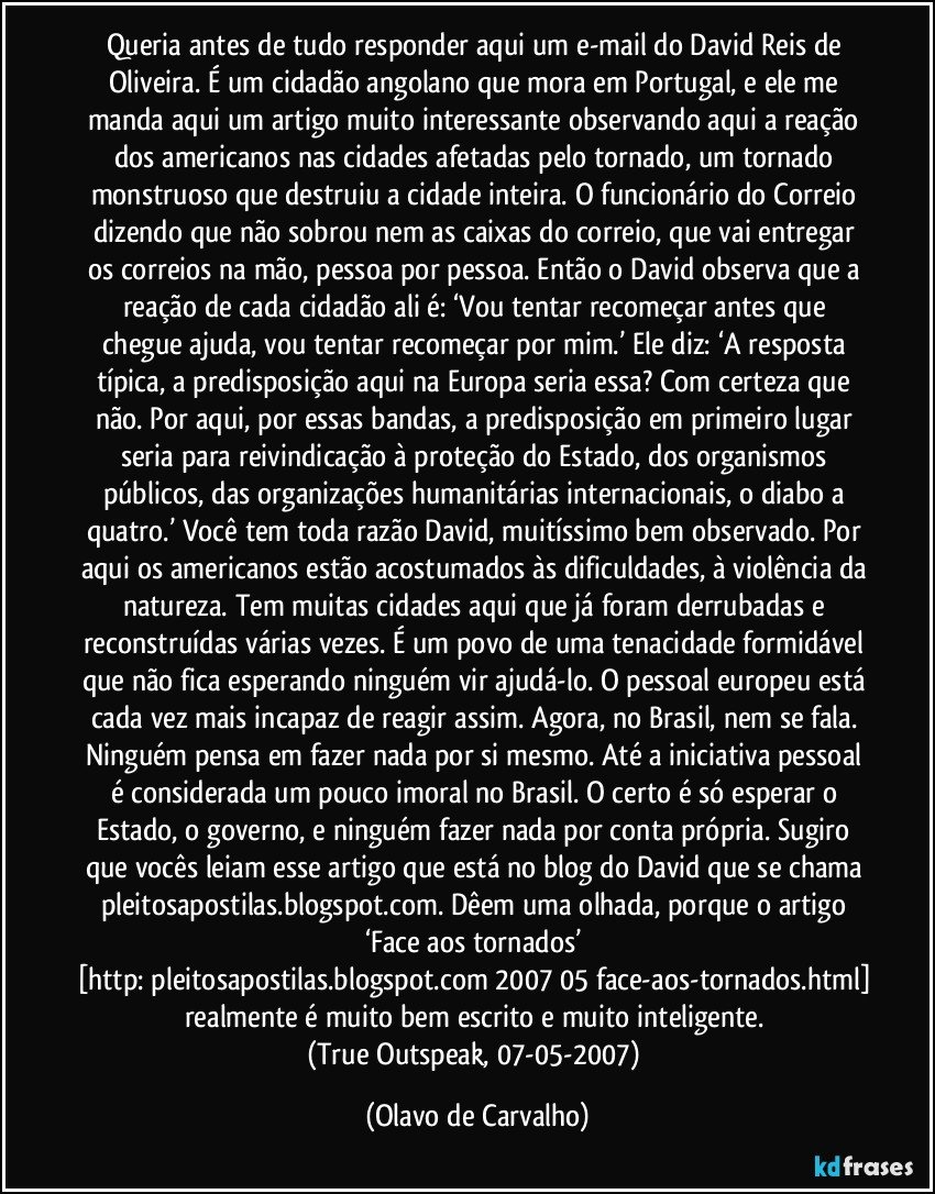 Queria antes de tudo responder aqui um e-mail do David Reis de Oliveira. É um cidadão angolano que mora em Portugal, e ele me manda aqui um artigo muito interessante observando aqui a reação dos americanos nas cidades afetadas pelo tornado, um tornado monstruoso que destruiu a cidade inteira. O funcionário do Correio dizendo que não sobrou nem as caixas do correio, que vai entregar os correios na mão, pessoa por pessoa. Então o David observa que a reação de cada cidadão ali é: ‘Vou tentar recomeçar antes que chegue ajuda, vou tentar recomeçar por mim.’ Ele diz: ‘A resposta típica, a predisposição aqui na Europa seria essa? Com certeza que não. Por aqui, por essas bandas, a predisposição em primeiro lugar seria para reivindicação à proteção do Estado, dos organismos públicos, das organizações humanitárias internacionais, o diabo a quatro.’ Você tem toda razão David, muitíssimo bem observado. Por aqui os americanos estão acostumados às dificuldades, à violência da natureza. Tem muitas cidades aqui que já foram derrubadas e reconstruídas várias vezes. É um povo de uma tenacidade formidável que não fica esperando ninguém vir ajudá-lo. O pessoal europeu está cada vez mais incapaz de reagir assim. Agora, no Brasil, nem se fala. Ninguém pensa em fazer nada por si mesmo. Até a iniciativa pessoal é considerada um pouco imoral no Brasil. O certo é só esperar o Estado, o governo, e ninguém fazer nada por conta própria. Sugiro que vocês leiam esse artigo que está no blog do David que se chama pleitosapostilas.blogspot.com. Dêem uma olhada, porque o artigo ‘Face aos tornados’ [http://pleitosapostilas.blogspot.com/2007/05/face-aos-tornados.html] realmente é muito bem escrito e muito inteligente. 
(True Outspeak, 07-05-2007) (Olavo de Carvalho)