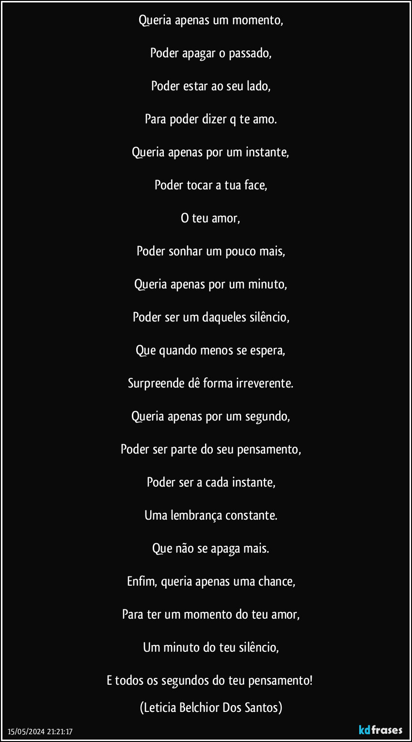 Queria apenas um momento,

Poder apagar o passado,

Poder estar ao seu lado,

Para poder dizer q te amo.

Queria apenas por um instante,

Poder tocar a tua face,

O teu amor,

Poder sonhar um pouco mais,

Queria apenas por um minuto,

Poder ser um daqueles silêncio,

Que quando menos se espera,

Surpreende dê forma irreverente.

Queria apenas por um segundo,

Poder ser parte do seu pensamento,

Poder ser a cada instante,

Uma lembrança constante.

Que não se apaga mais.

Enfim, queria apenas uma chance,

Para ter um momento do teu amor,

Um minuto do teu silêncio,

E todos os segundos do teu pensamento! (Leticia Belchior Dos Santos)