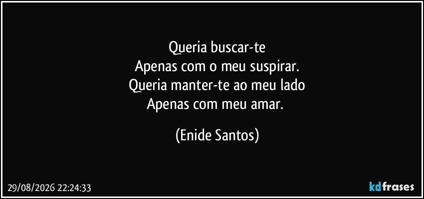 Queria buscar-te
Apenas com o meu suspirar.
Queria manter-te ao meu lado
Apenas com meu amar. (Enide Santos)