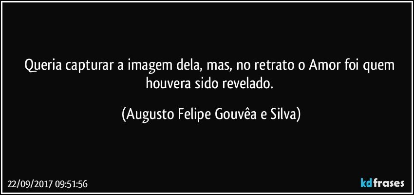 Queria capturar a imagem dela, mas, no retrato o Amor foi quem houvera sido revelado. (Augusto Felipe Gouvêa e Silva)