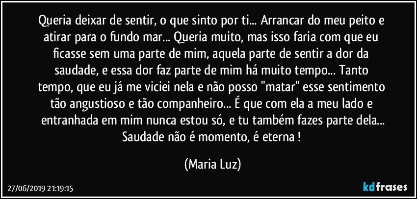 Queria deixar de sentir, o que sinto por ti... Arrancar do meu peito e atirar para o fundo mar... Queria muito, mas isso faria com que eu ficasse sem uma parte de mim, aquela parte de sentir a dor da saudade, e essa dor faz parte de mim há muito tempo... Tanto tempo, que eu já me viciei nela e não posso "matar" esse sentimento tão angustioso e tão companheiro... É que com ela a meu lado e entranhada em mim nunca estou só, e tu também fazes parte dela...
Saudade não é momento, é eterna ! (Maria Luz)