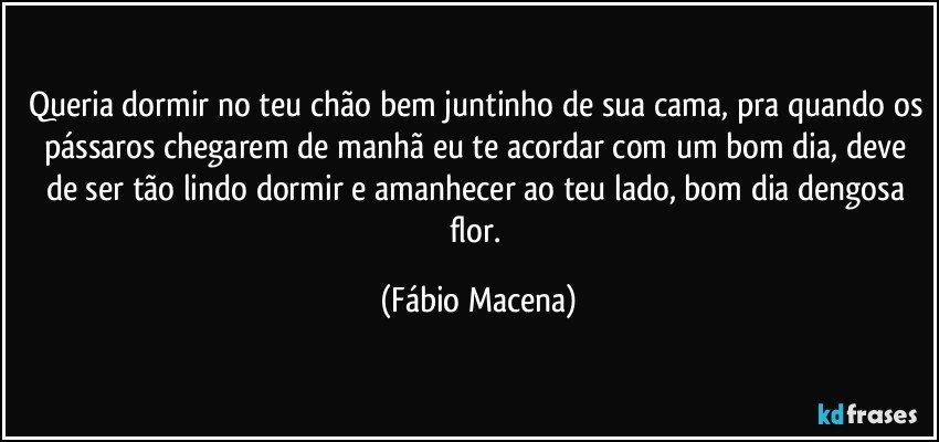 Queria dormir no teu chão bem juntinho de sua cama, pra quando os pássaros chegarem de manhã eu te acordar com um bom dia, deve de ser tão lindo dormir e amanhecer ao teu lado, bom dia dengosa flor. (Fábio Macena)