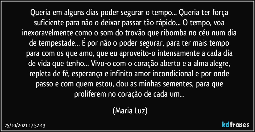 Queria em alguns dias poder segurar o tempo... Queria ter força suficiente para não o deixar passar tão rápido... O tempo, voa inexoravelmente como o som do trovão que ribomba no céu num dia de tempestade... É por não o poder segurar, para ter mais tempo para com os que amo, que eu aproveito-o intensamente a cada dia de vida que tenho... Vivo-o com o coração aberto e a alma alegre, repleta de fé, esperança e infinito amor incondicional e por onde passo e com quem estou, dou as minhas sementes, para que proliferem no coração de cada um... (Maria Luz)