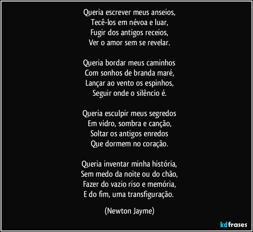 Queria escrever meus anseios,
Tecê-los em névoa e luar,
Fugir dos antigos receios,
Ver o amor sem se revelar.
Queria bordar meus caminhos
Com sonhos de branda maré,
Lançar ao vento os espinhos,
Seguir onde o silêncio é.
Queria esculpir meus segredos
Em vidro, sombra e canção,
Soltar os antigos enredos
Que dormem no coração.
Queria inventar minha história,
Sem medo da noite ou do chão,
Fazer do vazio riso e memória,
E do fim, uma transfiguração. (Newton Jayme)