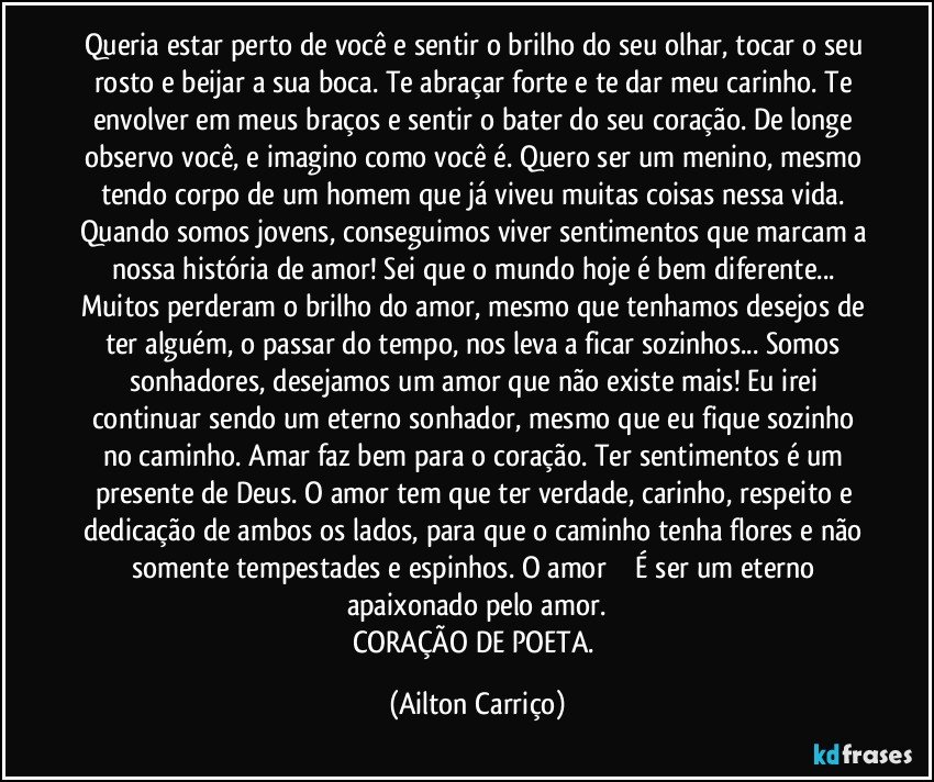 Queria estar perto de você e sentir o brilho do seu olhar, tocar o seu rosto e beijar a sua boca. Te abraçar forte e te dar meu carinho. Te envolver em meus braços e sentir o bater do seu coração. De longe observo você, e imagino como você é. Quero ser um menino, mesmo tendo corpo de um homem que já viveu muitas coisas nessa vida. Quando somos jovens, conseguimos viver sentimentos que marcam a nossa história de amor! Sei que o mundo hoje é bem diferente... Muitos perderam o brilho do amor, mesmo que tenhamos desejos de ter alguém, o passar do tempo, nos leva a ficar sozinhos... Somos sonhadores, desejamos um amor que não existe mais! Eu irei continuar sendo um eterno sonhador, mesmo que eu fique sozinho no caminho. Amar faz bem para o coração. Ter sentimentos é um presente de Deus. O amor tem que ter verdade, carinho, respeito e dedicação de ambos os lados, para que o caminho tenha flores e não somente tempestades e espinhos. O amor ❤️ É ser um eterno apaixonado pelo amor.
CORAÇÃO DE POETA. (Ailton Carriço)